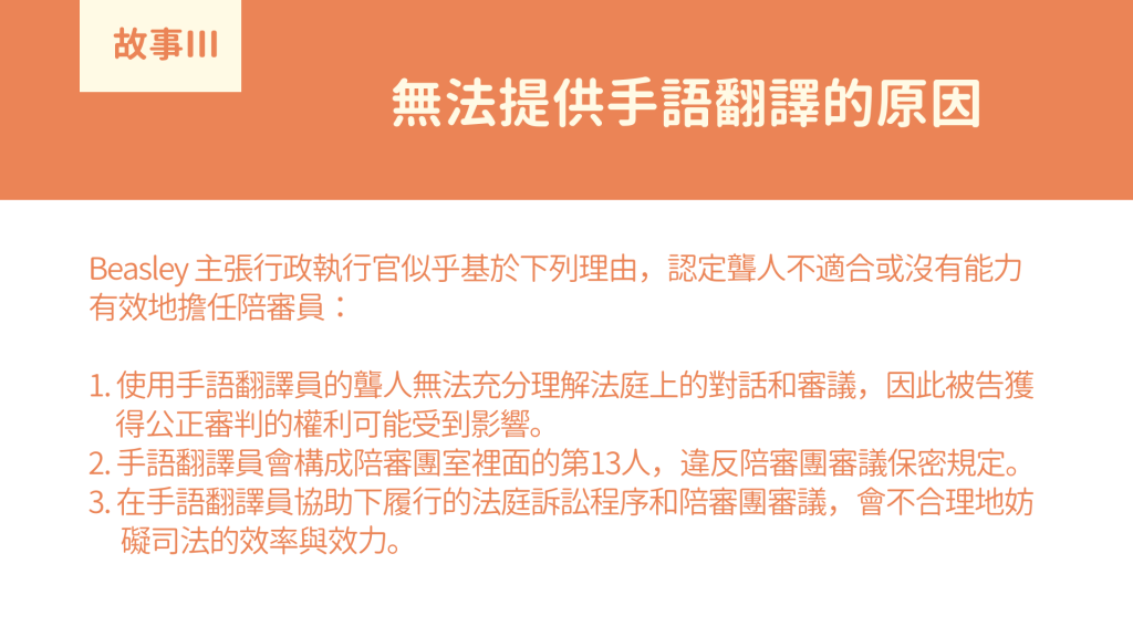 無法提供手語翻譯的原因： Beasley 主張行政執行官似乎基於下列理由，認定聾人不適合或沒有能力有效地擔任陪審員： 1. 使用手語翻譯員的聾人無法充分理解法庭上的對話和審議，因此被告獲 得公正審判的權利可能受到影響。 2. 手語翻譯員會構成陪審團室裡面的第13人，違反陪審團審議保密規定。 3. 在手語翻譯員協助下履行的法庭訴訟程序和陪審團審議，會不合理地妨 礙司法的效率與效力。