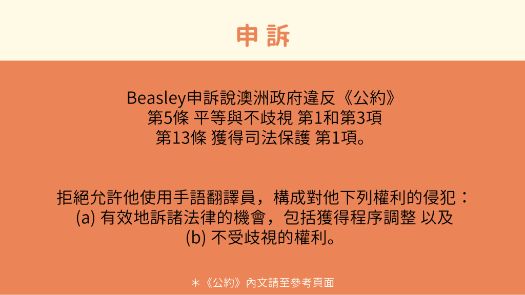 申訴： Beasley申訴說澳洲政府違反《公約》 第5條 平等與不歧視 第1和第3項 第13條 獲得司法保護 第1項。 拒絕允許他使用手語翻譯員，構成對他下列權利的侵犯： (a) 有效地訴諸法律的機會，包括獲得程序調整 以及 (b) 不受歧視的權利。 ＊《公約》內文請至參考頁面
