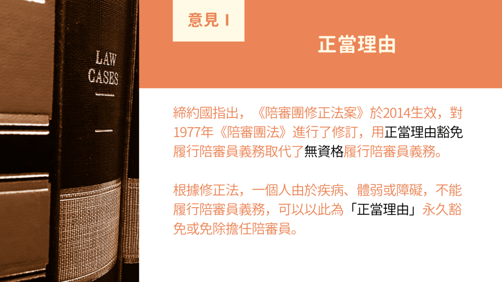 意見I 正當理由： 締約國指出，《陪審團修正法案》於2014生效，對1977年《陪審團法》進行了修訂，用正當理由豁免履行陪審員義務取代了無資格履行陪審員義務。 根據修正法，一個人由於疾病、體弱或障礙，不能履行陪審員義務，可以以此為「正當理由」永久豁免或免除擔任陪審員。
