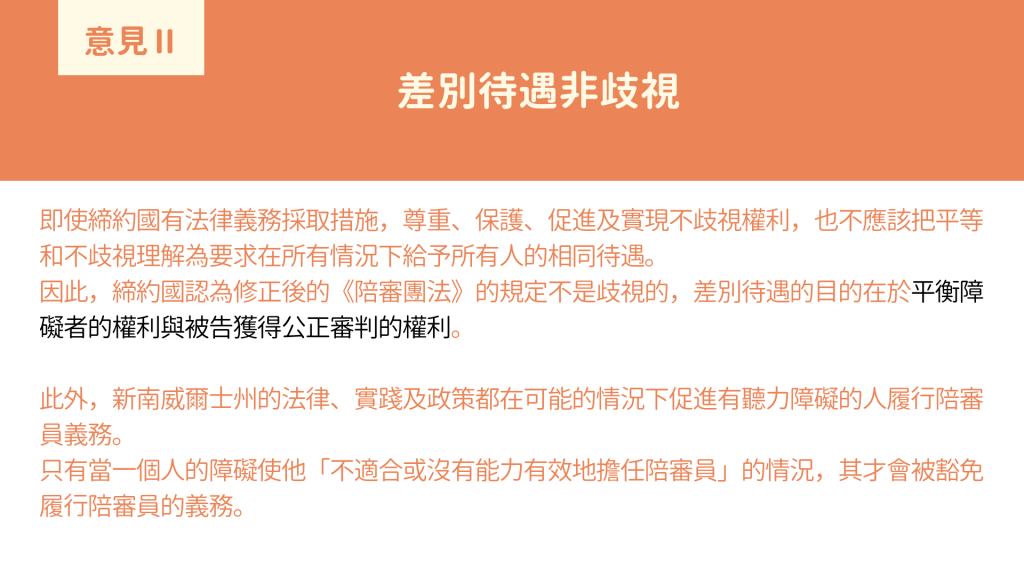 意見II 差別待遇非歧視： 即使締約國有法律義務採取措施，尊重、保護、促進及實現不歧視權利，也不應該把平等和不歧視理解為要求在所有情況下給予所有人的相同待遇。 因此，締約國認為修正後的《陪審團法》的規定不是歧視的，差別待遇的目的在於平衡障礙者的權利與被告獲得公正審判的權利。 此外，新南威爾士州的法律、實踐及政策都在可能的情況下促進有聽力障礙的人履行陪審員義務。 只有當一個人的障礙使他「不適合或沒有能力有效地擔任陪審員」的情況，其才會被豁免履行陪審員的義務。