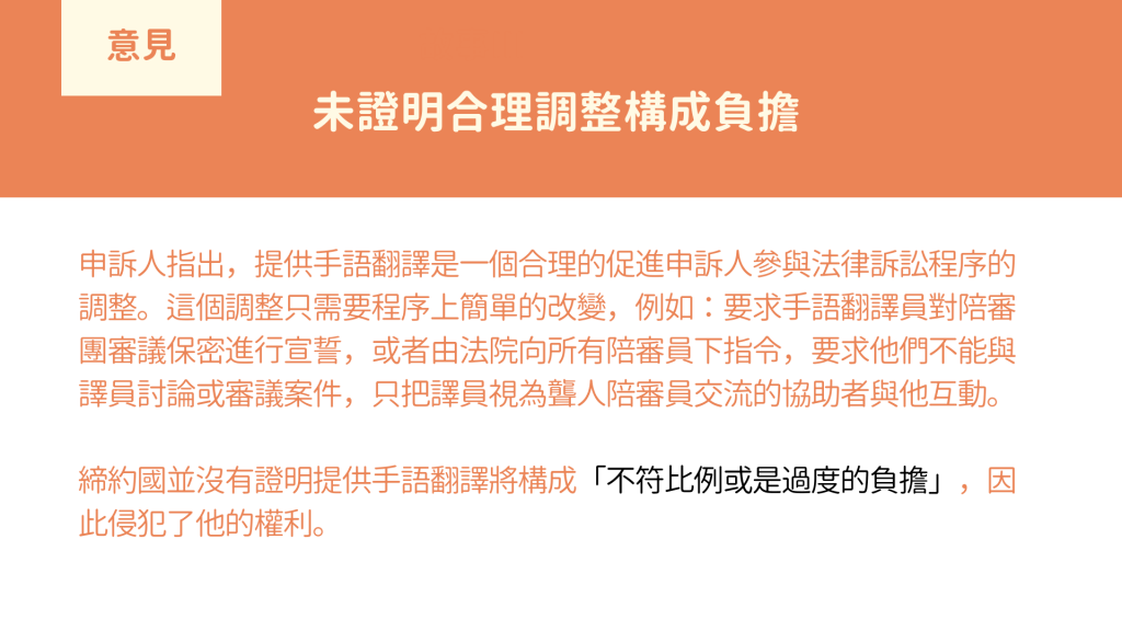 為證明合理調整構成負擔： 申訴人指出，提供手語翻譯是一個合理的促進申訴人參與法律訴訟程序的調整。這個調整只需要程序上簡單的改變，例如：要求手語翻譯員對陪審團審議保密進行宣誓，或者由法院向所有陪審員下指令，要求他們不能與譯員討論或審議案件，只把譯員視為聾人陪審員交流的協助者與他互動。 締約國並沒有證明提供手語翻譯將構成「不符比例或是過度的負擔」，因此侵犯了他的權利。