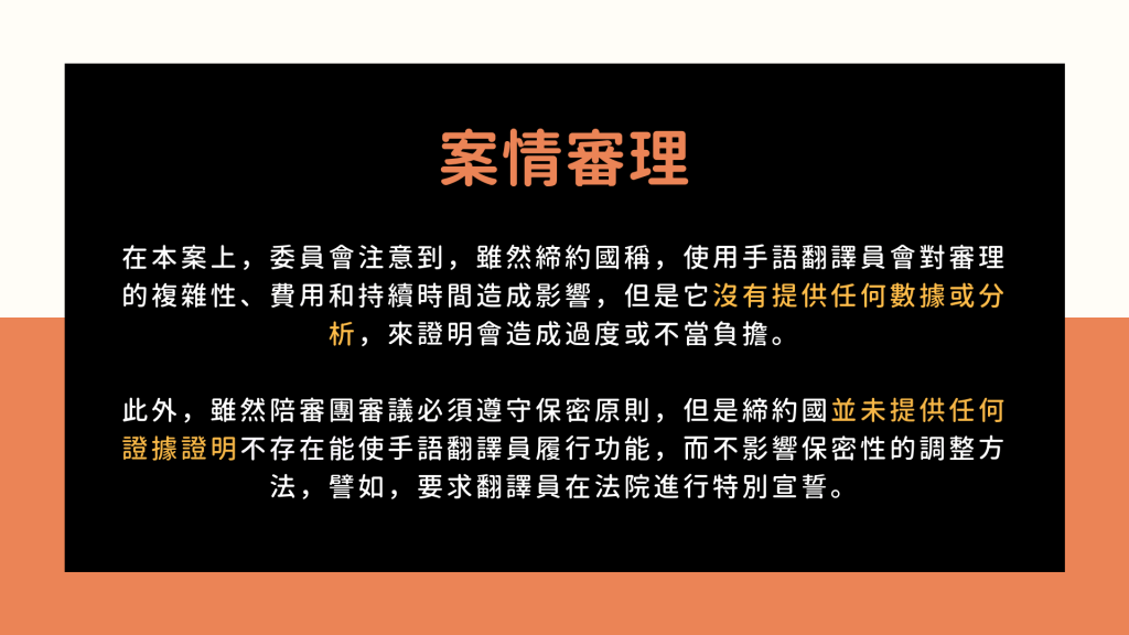 案情審理 1: 在本案上，委員會注意到，雖然締約國稱，使用手語翻譯員會對審理的複雜性、費用和持續時間造成影響，但是它沒有提供任何數據或分析，來證明會造成過度或不當負擔。 此外，雖然陪審團審議必須遵守保密原則，但是締約國並未提供任何證據證明不存在能使手語翻譯員履行功能，而不影響保密性的調整方法，譬如，要求翻譯員在法院進行特別宣誓。