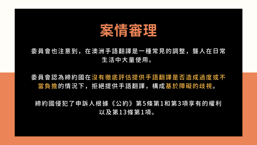 案情審理2: 委員會也注意到，在澳洲手語翻譯是一種常見的調整，聾人在日常生活中大量使用。 委員會認為締約國在沒有徹底評估提供手語翻譯是否造成過度或不當負擔的情況下，拒絕提供手語翻譯，構成基於障礙的歧視。 締約國侵犯了申訴人根據《公約》第5條第1和第3項享有的權利 以及第13條第1項。
