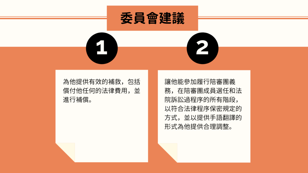 委員會建議： 1. 為他提供有效的補救，包括償付他任何的法律費用，並進行補償。 2. 讓他能參加履行陪審團義務，在陪審團成員選任和法院訴訟過程序的所有階段，以符合法律程序保密規定的方式，並以提供手語翻譯的形式為他提供合理調整。