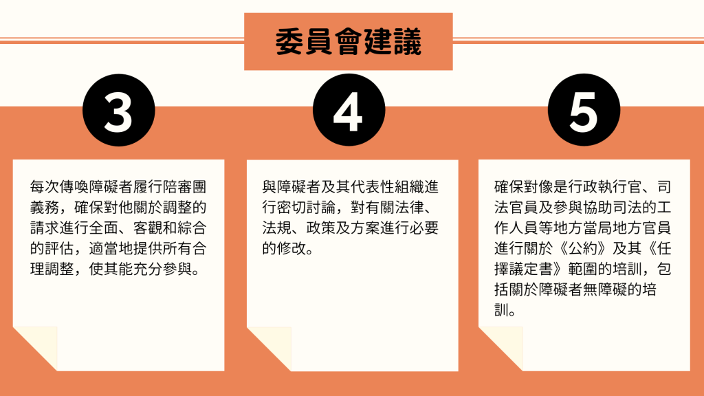委員會建議： 3. 每次傳喚障礙者履行陪審團義務，確保對他關於調整的請求進行全面、客觀和綜合的評估，適當地提供所有合理調整，使其能充分參與。 4. 與障礙者及其代表性組織進行密切討論，對有關法律、法規、政策及方案進行必要的修改。 5. 確保對像是行政執行官、司法官員及參與協助司法的工作人員等地方當局地方官員進行關於《公約》及其《任擇議定書》範圍的培訓，包括關於障礙者無障礙的培訓。
