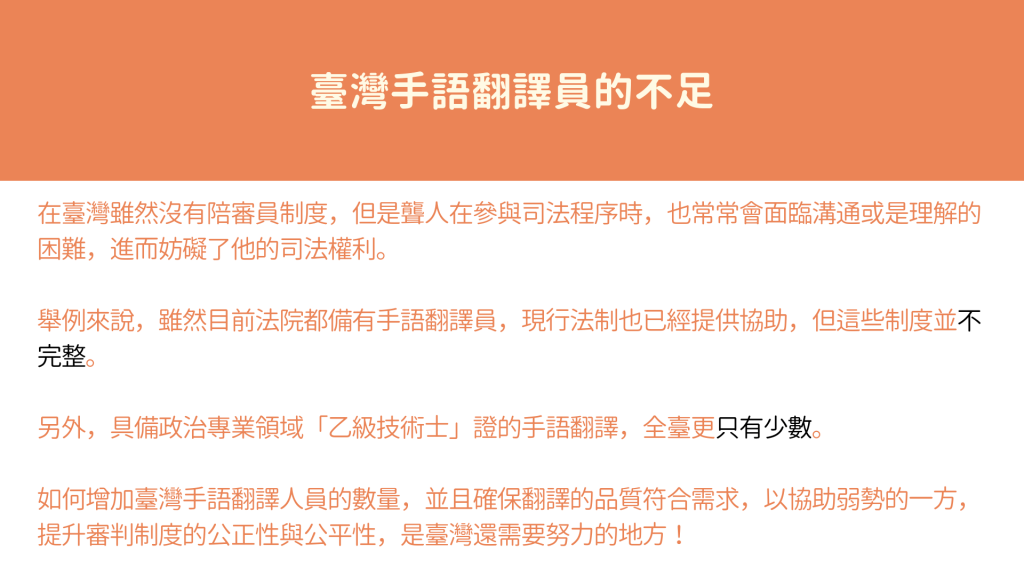 在台灣手語翻譯員不足： 在台灣雖然沒有陪審員制度，但是聾人在參與司法程序時，也常常會面臨溝通或是理解的困難，進而妨礙了他的司法權利。 舉例來說，雖然目前法院都備有手語翻譯員，現行法制也已經提供協助，但這些制度並不完整。 另外，具備政治專業領域「乙級技術士」證的手語翻譯，全台更只有少數。 如何增加台灣手語翻譯人員的數量，並且確保翻譯的品質符合需求，以協助弱勢的一方，提升審判制度的公正性與公平性，是台灣還需要努力的地方！