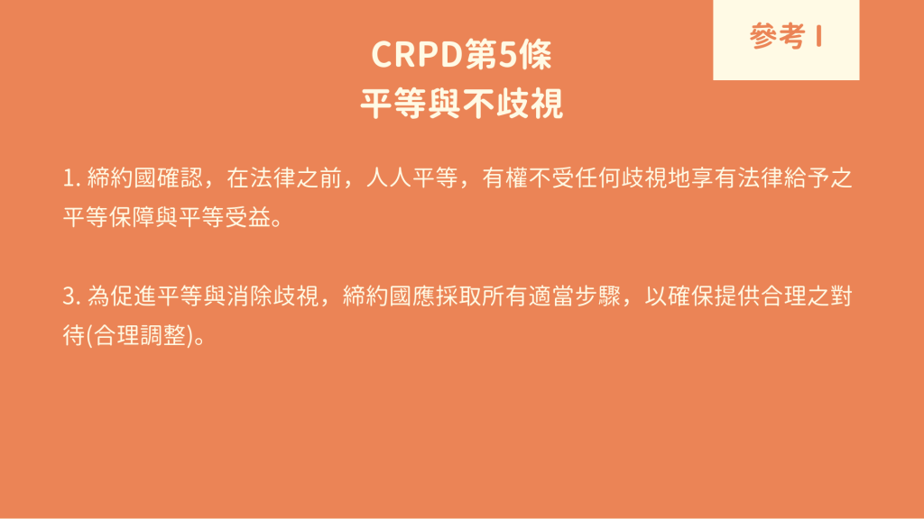 參考 I : CRPD 第5條 平等與不歧視 1. 締約國確認，在法律之前，人人平等，有權不受任何歧視地享有法律給予之平等保障與平等受益。 3. 為促進平等與消除歧視，締約國應採取所有適當步驟，以確保提供合理之對待(合理調整)。