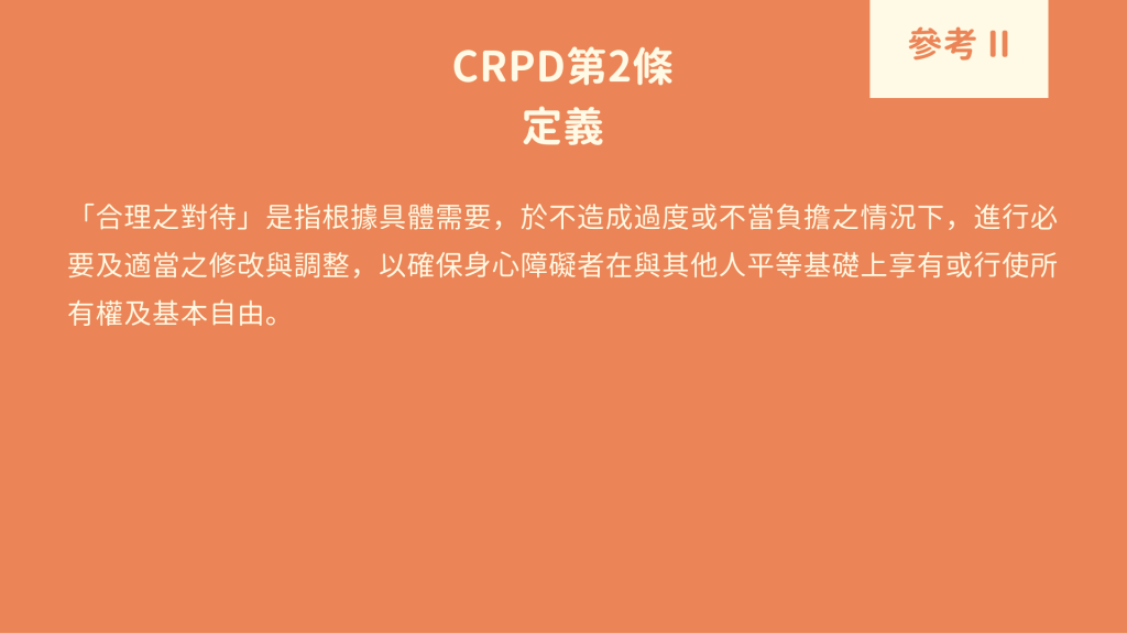 參考 II : CRPD第2條 定義 「合理之對待」是指根據具體需要，於不造成過度或不當負擔之情況下，進行必要及適當之修改與調整，以確保身心障礙者在與其他人平等基礎上享有或行使所有權及基本自由。