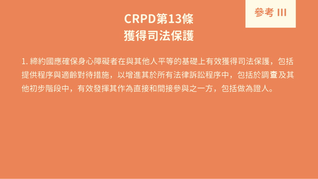 參考 III : CRPD 第13條 獲得司法保護 1. 締約國應確保身心障礙者在與其他人平等的基礎上有效獲得司法保護，包括提供程序與適齡對待措施，以增進其於所有法律訴訟程序中，包括於調 及其他初步階段中，有效發揮其作為直接和間接參與之一方，包括做為證人。