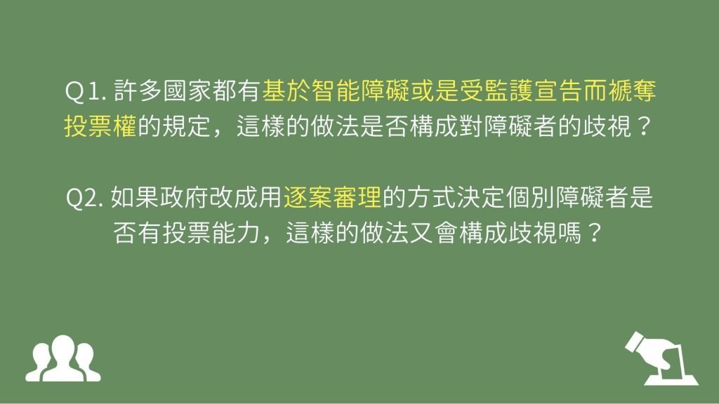 Ｑ1. 許多國家都有基於智能障礙或是受監護宣告而褫奪投票權的規定，這樣的做法是否構成對障礙者的歧視？ Q2. 如果政府改成用逐案審理的方式決定個別障礙者是否有投票能力，這樣的做法又會構成歧視嗎？
