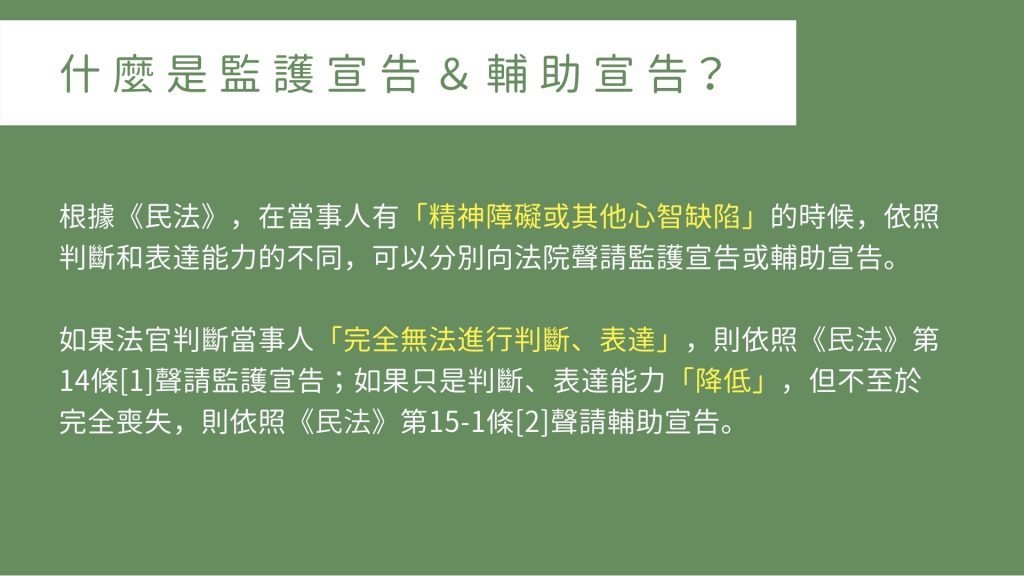 什麼是監護宣告＆輔助宣告？ 根據《民法》，在當事人有「精神障礙或其他心智缺陷」的時候，依照判斷和表達能力的不同，可以分別向法院聲請監護宣告或輔助宣告。 如果法官判斷當事人「完全無法進行判斷、表達」，則依照《民法》第14條[1]聲請監護宣告；如果只是判斷、表達能力「降低」，但不至於完全喪失，則依照《民法》第15-1條[2]聲請輔助宣告。