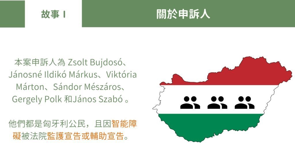 故事Part 1 關於申訴人 本案申訴人為 Zsolt Bujdosó、Jánosné Ildikó Márkus、Viktória Márton、Sándor Mészáros、Gergely Polk 和János Szabó 。 他們都是匈牙利公民，且因智能障礙被法院監護宣告或輔助宣告。