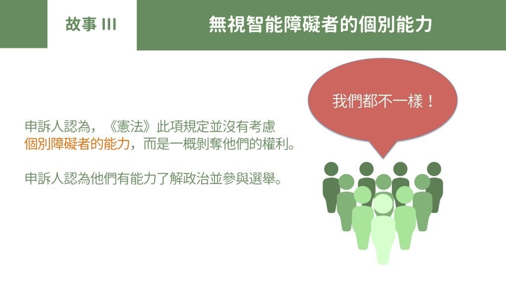 故事Part 3 無視智能障礙者的個別能力申訴人認為，《憲法》此項規定並沒有考慮個別障礙者的能力，而是一概剝奪他們的權利。申訴人認為他們有能力了解政治並參與選舉。