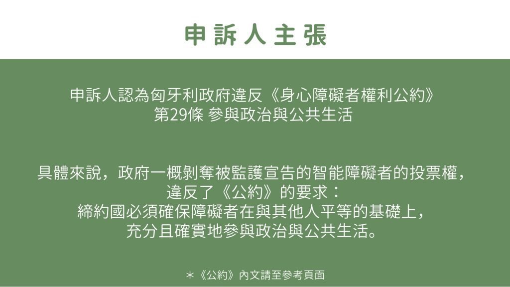 申訴人主張 申訴人認為匈牙利政府違反《身心障礙者權利公約》 第29條 參與政治與公共生活 具體來說，政府一概剝奪被監護宣告的智能障礙者的投票權， 違反了《公約》的要求： 締約國必須確保障礙者在與其他人平等的基礎上， 充分且確實地參與政治與公共生活。 ＊《公約》內文請至參考頁面