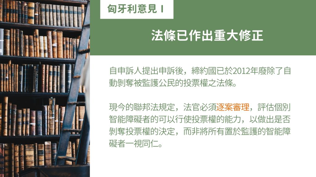 匈牙利政府意見：法條已做出重大修正 自申訴人提出申訴後，締約國已於2012年廢除了自動剝奪被監護公民的投票權之法條。 現今的聯邦法規定，法官必須逐案審理，評估個別智能障礙者的可以行使投票權的能力，以做出是否剝奪投票權的決定，而非將所有置於監護的智能障礙者一視同仁。