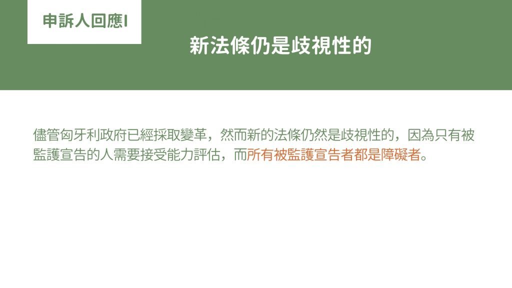 儘管匈牙利政府已經採取變革，然而新的法條仍然是歧視性的，因為只有被監護宣告的人需要接受能力評估，而所有被監護宣告者都是障礙者。