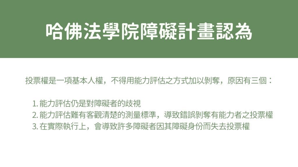 哈佛法學院障礙計畫認為投票權是一項基本人權，不得用能力評估之方式加以剝奪，原因有三個： 1. 能力評估仍是對障礙者的歧視 2. 能力評估難有客觀清楚的標準，導致錯誤剝奪有能力者之投票權 3. 在實際執行上，會導致許多障礙者因其障礙身份而失去投票權