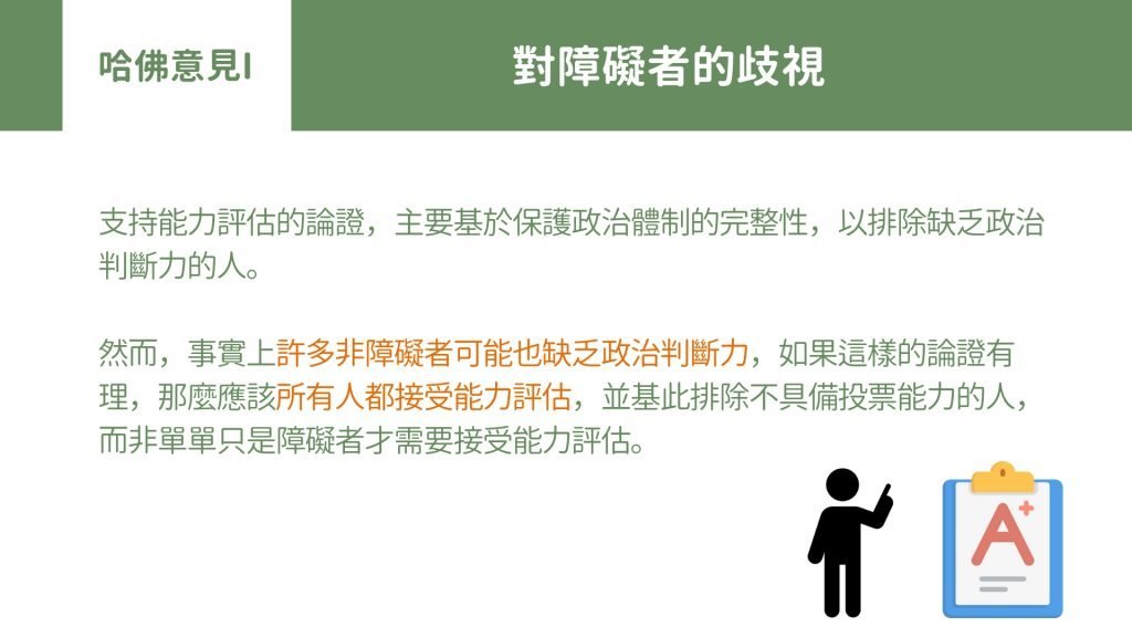 哈佛意見 I： 對障礙者的歧視 支持能力評估的論證，主要基於保護政治體制的完整性，以排除缺乏政治判斷力的人。 然而，事實上許多非障礙者可能也缺乏政治判斷力，如果這樣的論證有理，那麼應該所有人都接受能力評估，並基此排除不具備投票能力的人，而非單單只是障礙者才需要接受能力評估。