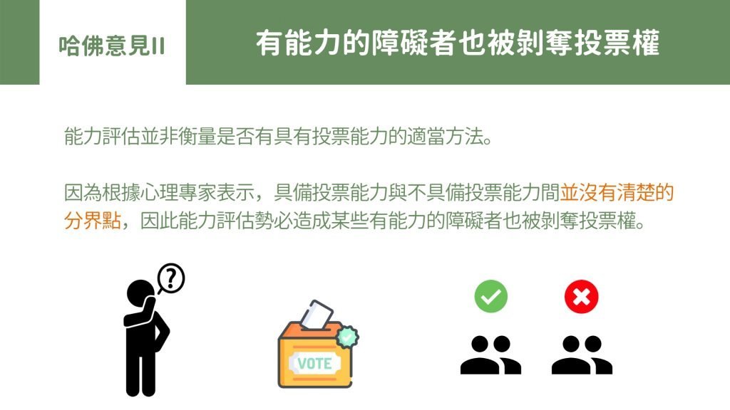 哈佛意見II: 有能力的障礙者也被剝奪投票權 能力評估並非衡量是否有具有投票能力的適當方法。 因為根據心理專家表示，具備投票能力與不具備投票能力間並沒有清楚的分界點，因此能力評估勢必造成某些有能力的障礙者也被剝奪投票權。