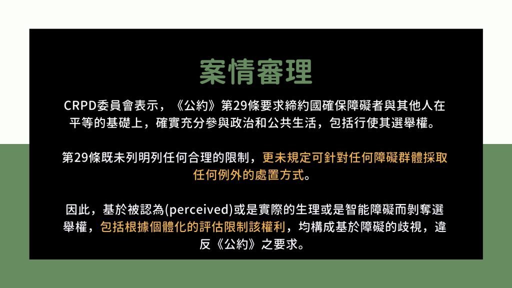 案情審理： CRPD委員會表示，《公約》第29條要求締約國確保障礙者與其他人在平等的基礎上，確實充分參與政治和公共生活，包括行使其選舉權。 第29條既未列明列任何合理的限制，更未規定可針對任何障礙群體採取任何例外的處置方式。 因此，基於被認為(perceived)或是實際的生理或是智能障礙而剝奪選舉權，包括根據個體化的評估限制該權利，均構成基於障礙的歧視，違反《公約》之要求。
