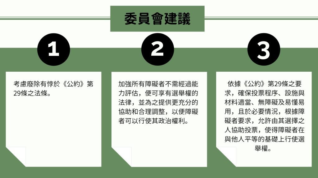 委員會建議 1. 考慮廢除有悖於《公約》第29條之法條。 2. 加強所有障礙者不需經過能力評估，便可享有選舉權的法律，並為之提供更充分的協助和合理調整，以便障礙者可以行使其政治權利。 3. 依據《公約》第29條之要求，確保投票程序、設施與材料適當、無障礙及易懂易用，且於必要情況，根據障礙者要求，允許由其選擇之人協助投票，使得障礙者在與他人平等的基礎上行使選舉權。