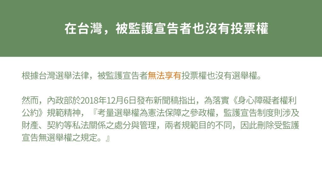 在台灣，被監護宣告者也沒有投票權！ 根據台灣選舉法律，被監護宣告者無法享有投票權也沒有選舉權。 然而，內政部於2018年12月6日發布新聞稿指出，為落實《身心障礙者權利公約》規範精神，『考量選舉權為憲法保障之參政權，監護宣告制度則涉及財產、契約等私法關係之處分與管理，兩者規範目的不同，因此刪除受監護宣告無選舉權之規定。』