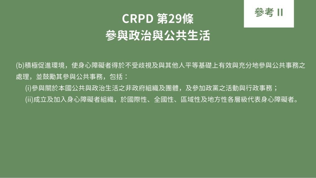 CRPD 第29條 參與政治與公共生活 (b)積極促進環境，使身心障礙者得於不受歧視及與其他人平等基礎上有效與充分地參與公共事務之 處理，並鼓勵其參與公共事務，包括： (i)參與關於本國公共與政治生活之非政府組織及團體，及參加政黨之活動與行政事務； (ii)成立及加入身心障礙者組織，於國際性、全國性、區域性及地方性各層級代表身心障礙者。