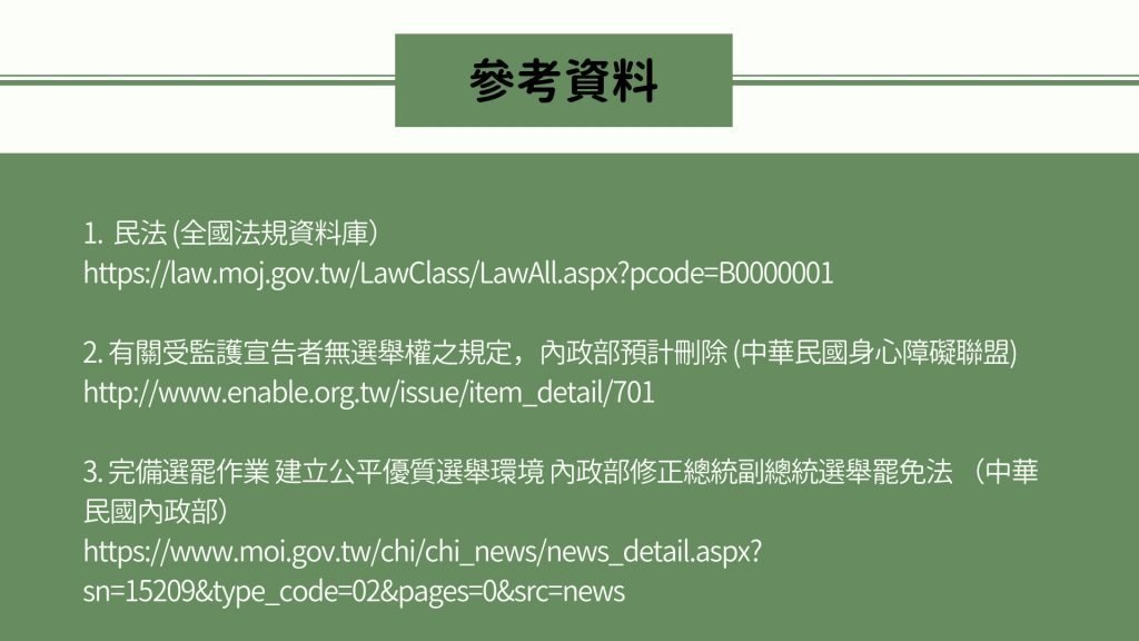 參考資料 1. 民法 (全國法規資料庫） https://law.moj.gov.tw/LawClass/LawAll.aspx?pcode=B0000001 2. 有關受監護宣告者無選舉權之規定，內政部預計刪除 (中華民國身心障礙聯盟) http://www.enable.org.tw/issue/item_detail/701 3. 完備選罷作業 建立公平優質選舉環境 內政部修正總統副總統選舉罷免法 （中華民國內政部） https://www.moi.gov.tw/chi/chi_news/news_detail.aspx?sn=15209&type_code=02&pages=0&src=news